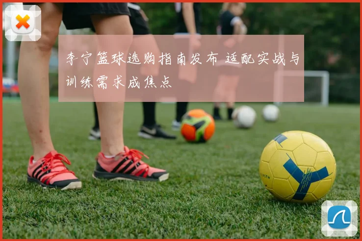 李宁篮球选购指南发布 适配实战与训练需求成焦点
