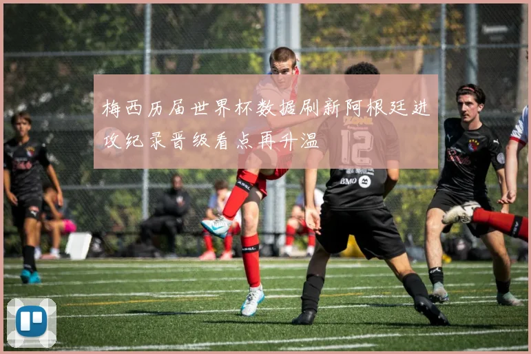 梅西历届世界杯数据刷新阿根廷进攻纪录晋级看点再升温