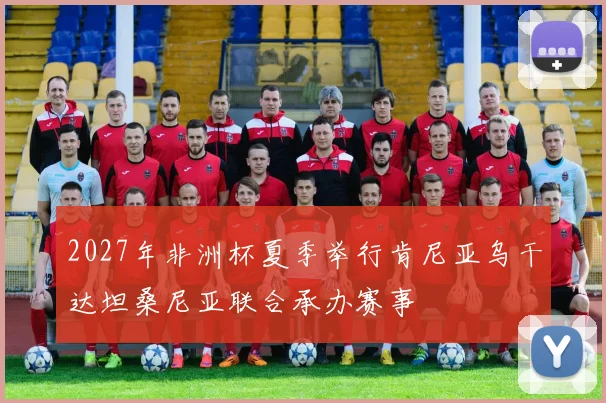 2027年非洲杯夏季举行肯尼亚乌干达坦桑尼亚联合承办赛事