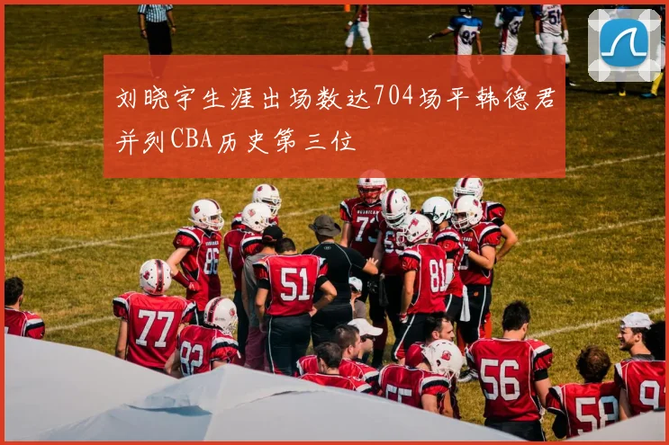 刘晓宇生涯出场数达704场平韩德君并列CBA历史第三位