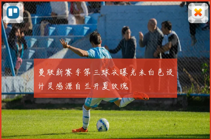 曼联新赛季第三球衣曝光米白色设计灵感源自兰开夏玫瑰