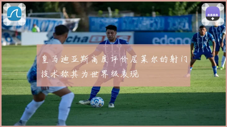 皇马迪亚斯高度评价居莱尔的射门技术称其为世界级表现
