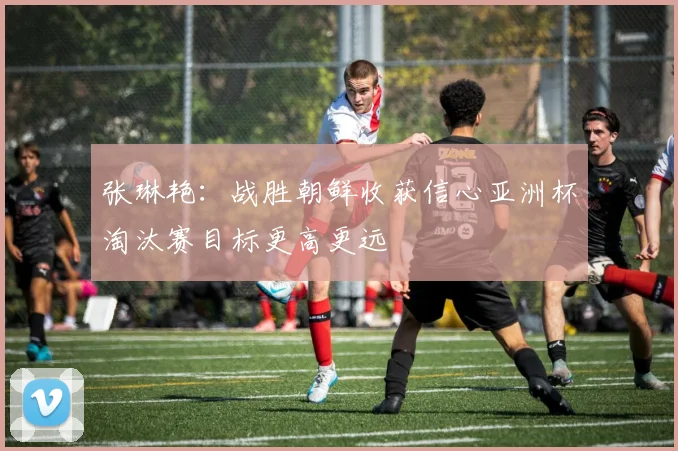 张琳艳：战胜朝鲜收获信心亚洲杯淘汰赛目标更高更远