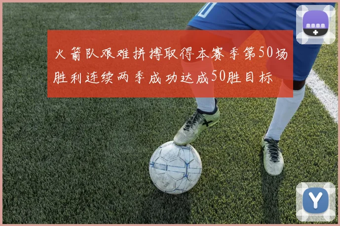 火箭队艰难拼搏取得本赛季第50场胜利连续两季成功达成50胜目标