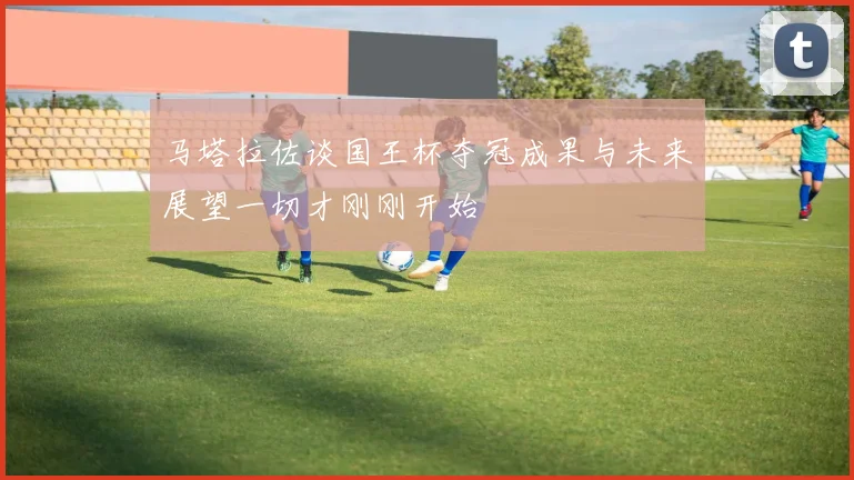 马塔拉佐谈国王杯夺冠成果与未来展望一切才刚刚开始