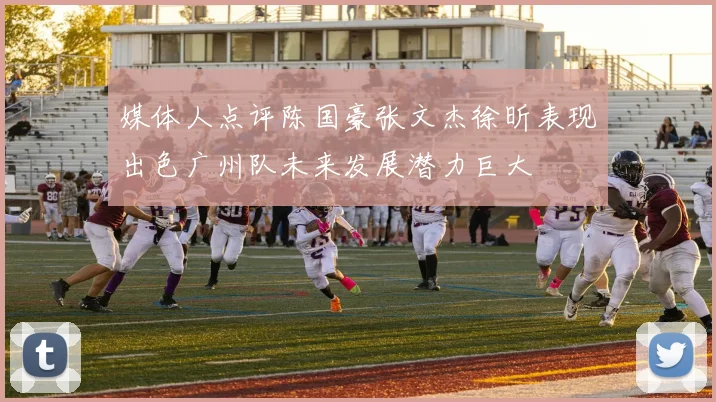 媒体人点评陈国豪张文杰徐昕表现出色广州队未来发展潜力巨大