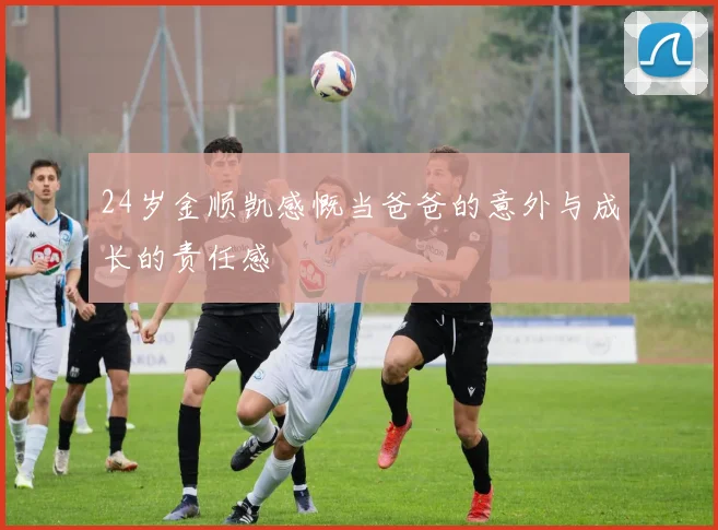 24岁金顺凯感慨当爸爸的意外与成长的责任感